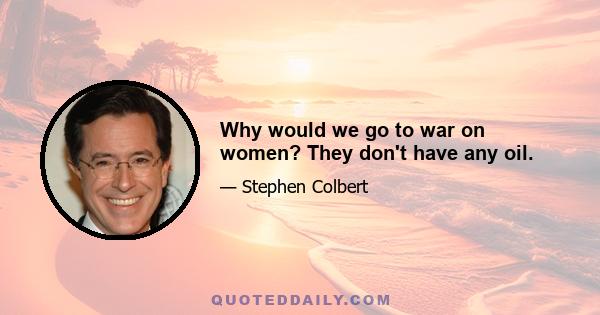 Why would we go to war on women? They don't have any oil.