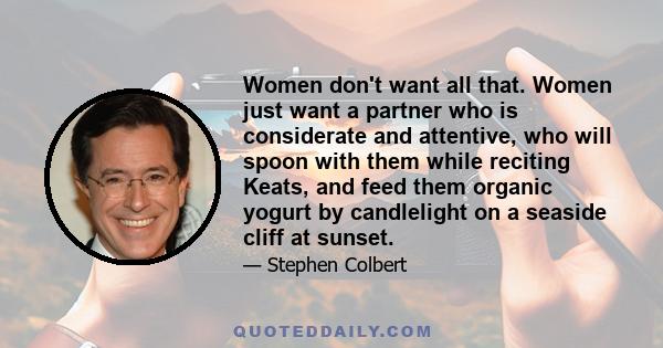 Women don't want all that. Women just want a partner who is considerate and attentive, who will spoon with them while reciting Keats, and feed them organic yogurt by candlelight on a seaside cliff at sunset.