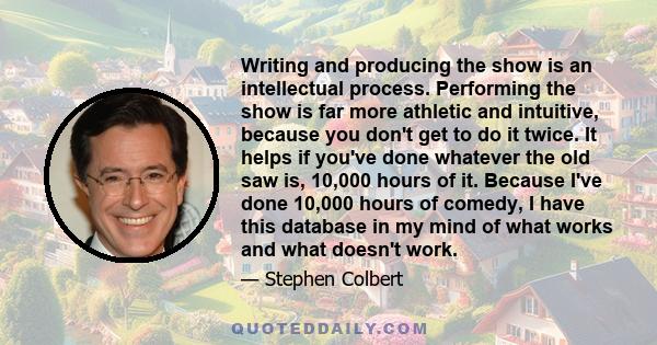 Writing and producing the show is an intellectual process. Performing the show is far more athletic and intuitive, because you don't get to do it twice. It helps if you've done whatever the old saw is, 10,000 hours of