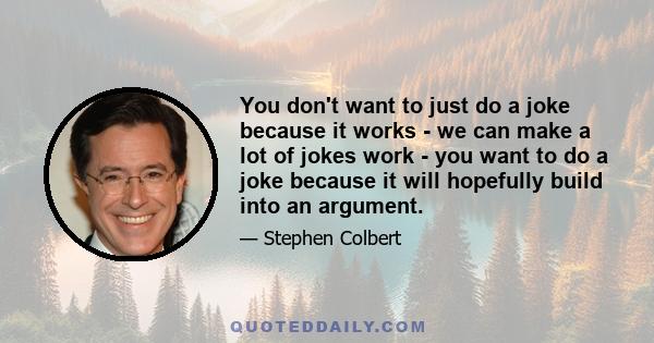 You don't want to just do a joke because it works - we can make a lot of jokes work - you want to do a joke because it will hopefully build into an argument.