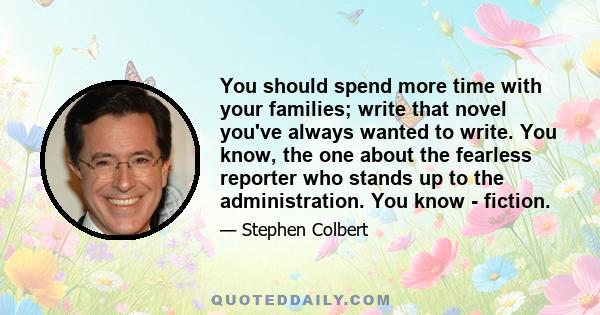 You should spend more time with your families; write that novel you've always wanted to write. You know, the one about the fearless reporter who stands up to the administration. You know - fiction.