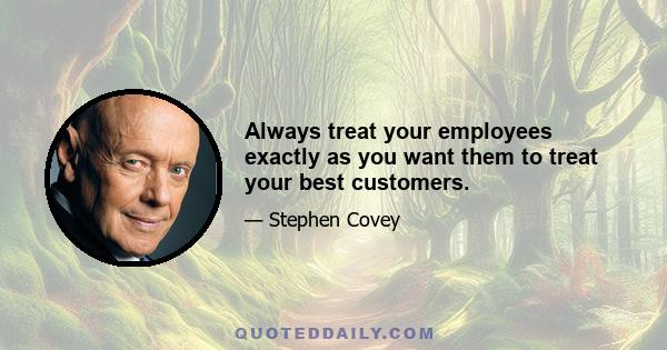 Always treat your employees exactly as you want them to treat your best customers.