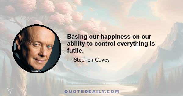 Basing our happiness on our ability to control everything is futile.