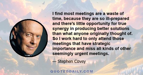 I find most meetings are a waste of time, because they are so ill-prepared and there's little opportunity for true synergy in producing better solutions than what anyone originally thought of. So I work hard to only