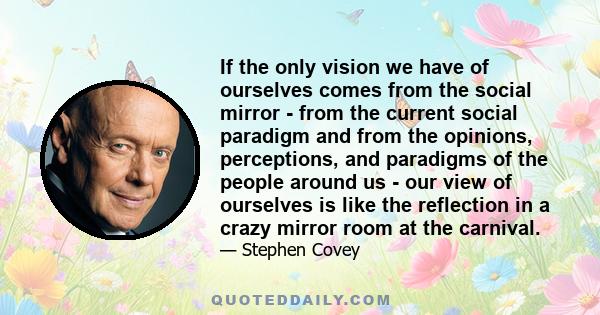 If the only vision we have of ourselves comes from the social mirror - from the current social paradigm and from the opinions, perceptions, and paradigms of the people around us - our view of ourselves is like the