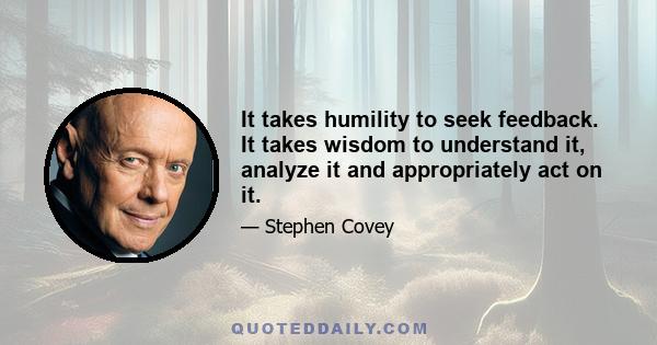 It takes humility to seek feedback. It takes wisdom to understand it, analyze it and appropriately act on it.