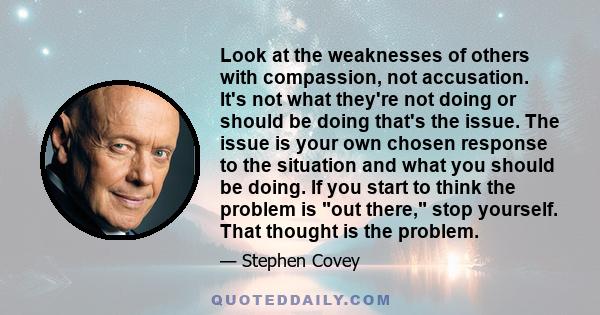 Look at the weaknesses of others with compassion, not accusation. It's not what they're not doing or should be doing that's the issue. The issue is your own chosen response to the situation and what you should be doing. 