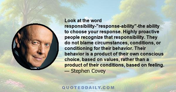 Look at the word responsibility-response-ability-the ability to choose your response. Highly proactive people recognize that responsibility. They do not blame circumstances, conditions, or conditioning for their