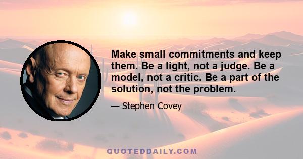 Make small commitments and keep them. Be a light, not a judge. Be a model, not a critic. Be a part of the solution, not the problem.