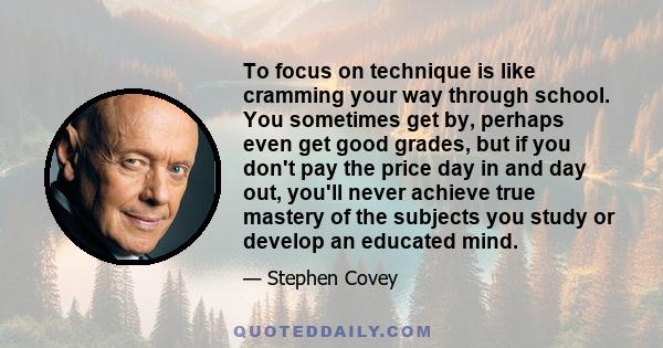 To focus on technique is like cramming your way through school. You sometimes get by, perhaps even get good grades, but if you don't pay the price day in and day out, you'll never achieve true mastery of the subjects