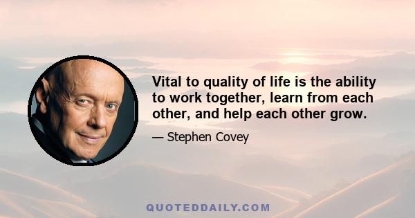 Vital to quality of life is the ability to work together, learn from each other, and help each other grow.