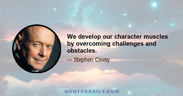 We develop our character muscles by overcoming challenges and obstacles.