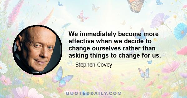 We immediately become more effective when we decide to change ourselves rather than asking things to change for us.