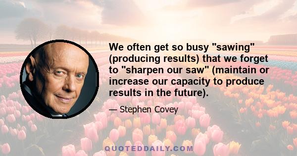 We often get so busy sawing (producing results) that we forget to sharpen our saw (maintain or increase our capacity to produce results in the future).