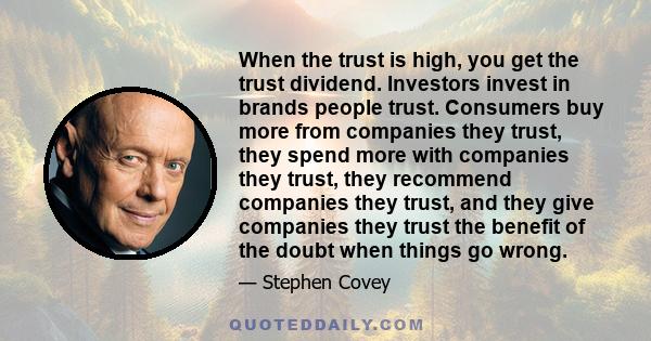 When the trust is high, you get the trust dividend. Investors invest in brands people trust. Consumers buy more from companies they trust, they spend more with companies they trust, they recommend companies they trust,