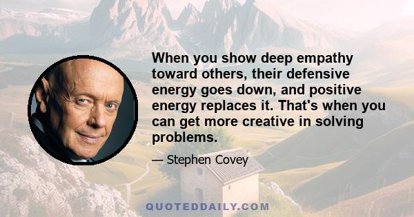 When you show deep empathy toward others, their defensive energy goes down, and positive energy replaces it. That's when you can get more creative in solving problems.