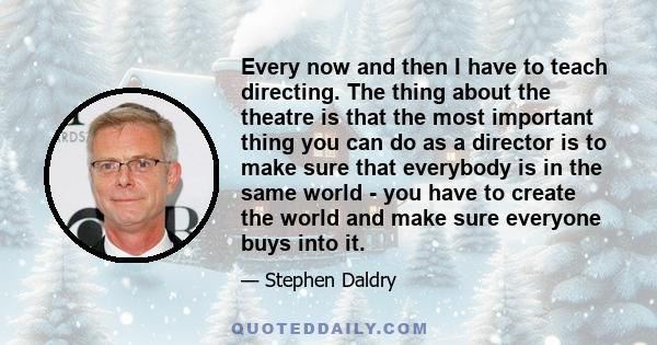 Every now and then I have to teach directing. The thing about the theatre is that the most important thing you can do as a director is to make sure that everybody is in the same world - you have to create the world and