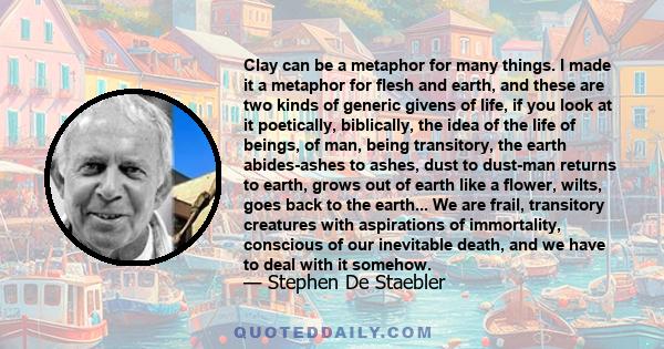 Clay can be a metaphor for many things. I made it a metaphor for flesh and earth, and these are two kinds of generic givens of life, if you look at it poetically, biblically, the idea of the life of beings, of man,