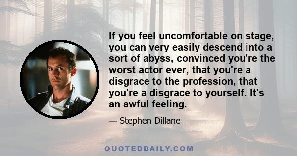 If you feel uncomfortable on stage, you can very easily descend into a sort of abyss, convinced you're the worst actor ever, that you're a disgrace to the profession, that you're a disgrace to yourself. It's an awful