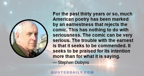 For the past thirty years or so, much American poetry has been marked by an earnestness that rejects the comic. This has nothing to do with seriousness. The comic can be very serious. The trouble with the earnest is