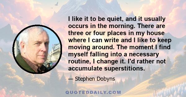 I like it to be quiet, and it usually occurs in the morning. There are three or four places in my house where I can write and I like to keep moving around. The moment I find myself falling into a necessary routine, I