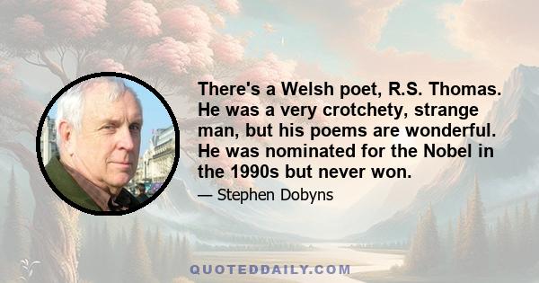 There's a Welsh poet, R.S. Thomas. He was a very crotchety, strange man, but his poems are wonderful. He was nominated for the Nobel in the 1990s but never won.