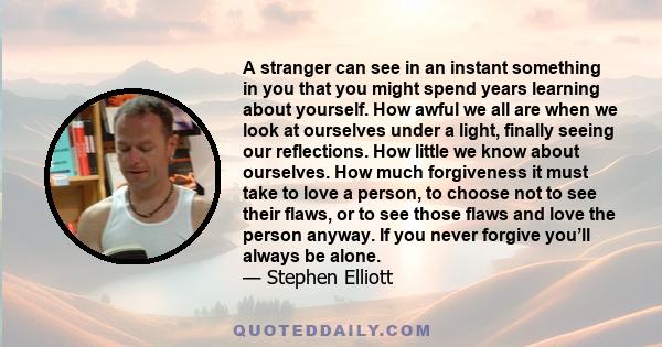 A stranger can see in an instant something in you that you might spend years learning about yourself. How awful we all are when we look at ourselves under a light, finally seeing our reflections. How little we know