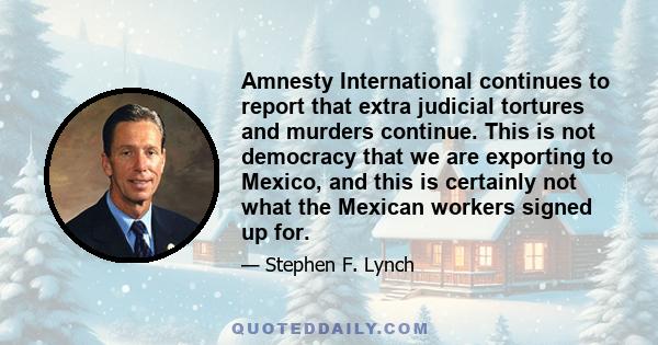 Amnesty International continues to report that extra judicial tortures and murders continue. This is not democracy that we are exporting to Mexico, and this is certainly not what the Mexican workers signed up for.