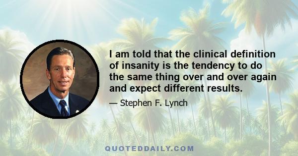 I am told that the clinical definition of insanity is the tendency to do the same thing over and over again and expect different results.