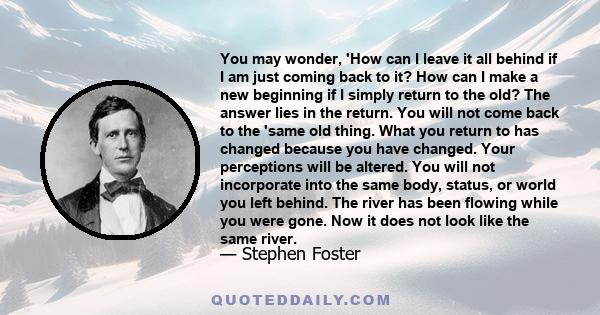 You may wonder, 'How can I leave it all behind if I am just coming back to it? How can I make a new beginning if I simply return to the old? The answer lies in the return. You will not come back to the 'same old thing.