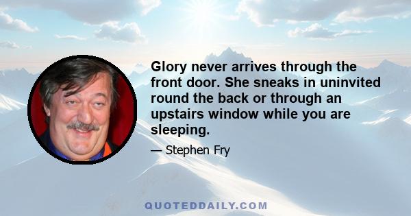 Glory never arrives through the front door. She sneaks in uninvited round the back or through an upstairs window while you are sleeping.