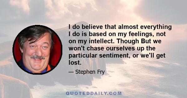 I do believe that almost everything I do is based on my feelings, not on my intellect. Though But we won't chase ourselves up the particular sentiment, or we'll get lost.