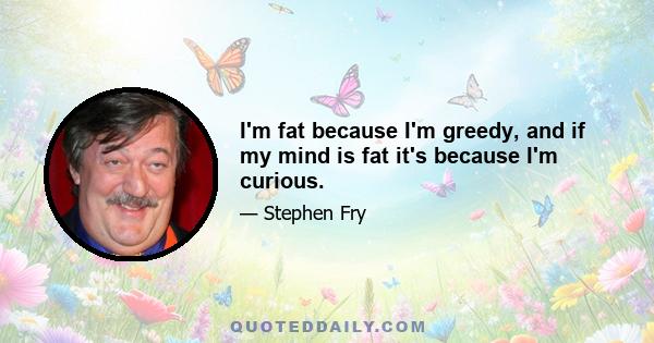 I'm fat because I'm greedy, and if my mind is fat it's because I'm curious.