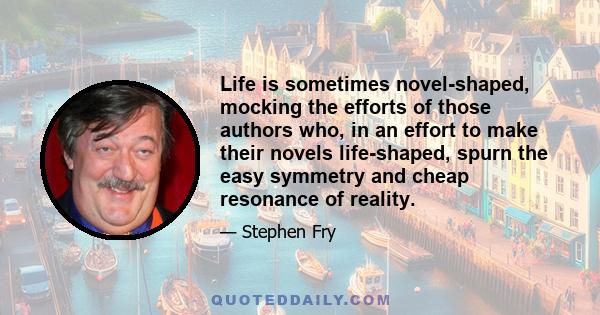 Life is sometimes novel-shaped, mocking the efforts of those authors who, in an effort to make their novels life-shaped, spurn the easy symmetry and cheap resonance of reality.