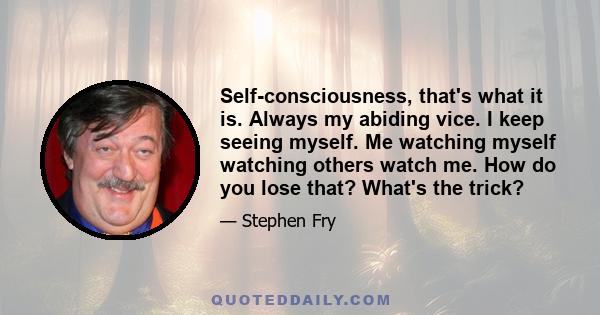 Self-consciousness, that's what it is. Always my abiding vice. I keep seeing myself. Me watching myself watching others watch me. How do you lose that? What's the trick?