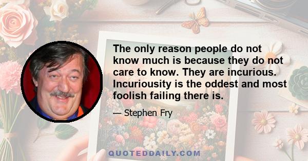 The only reason people do not know much is because they do not care to know. They are incurious. Incuriousity is the oddest and most foolish failing there is.