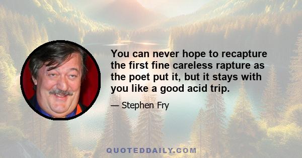 You can never hope to recapture the first fine careless rapture as the poet put it, but it stays with you like a good acid trip.