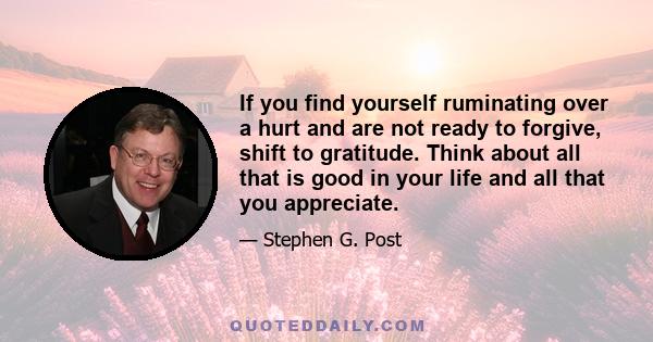 If you find yourself ruminating over a hurt and are not ready to forgive, shift to gratitude. Think about all that is good in your life and all that you appreciate.