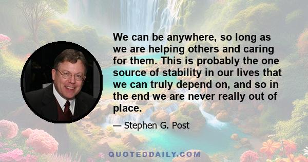 We can be anywhere, so long as we are helping others and caring for them. This is probably the one source of stability in our lives that we can truly depend on, and so in the end we are never really out of place.