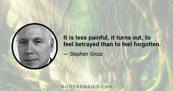 It is less painful, it turns out, to feel betrayed than to feel forgotten.