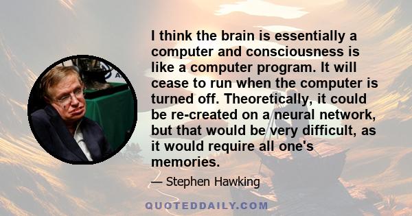 I think the brain is essentially a computer and consciousness is like a computer program. It will cease to run when the computer is turned off. Theoretically, it could be re-created on a neural network, but that would