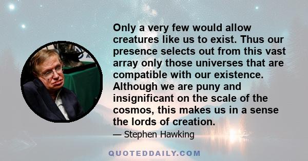 Only a very few would allow creatures like us to exist. Thus our presence selects out from this vast array only those universes that are compatible with our existence. Although we are puny and insignificant on the scale 