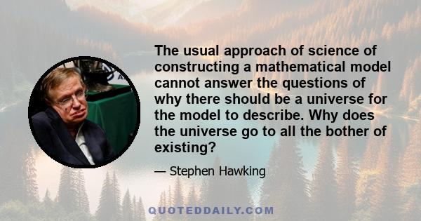 The usual approach of science of constructing a mathematical model cannot answer the questions of why there should be a universe for the model to describe. Why does the universe go to all the bother of existing?