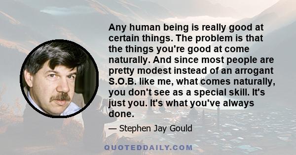 Any human being is really good at certain things. The problem is that the things you're good at come naturally. And since most people are pretty modest instead of an arrogant S.O.B. like me, what comes naturally, you