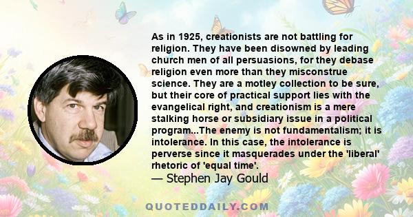 As in 1925, creationists are not battling for religion. They have been disowned by leading church men of all persuasions, for they debase religion even more than they misconstrue science. They are a motley collection to 