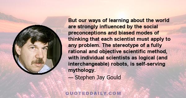 But our ways of learning about the world are strongly influenced by the social preconceptions and biased modes of thinking that each scientist must apply to any problem. The stereotype of a fully rational and objective