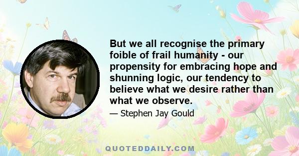 But we all recognise the primary foible of frail humanity - our propensity for embracing hope and shunning logic, our tendency to believe what we desire rather than what we observe.