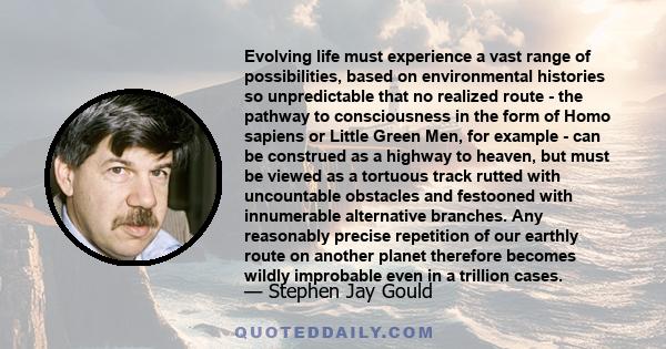 Evolving life must experience a vast range of possibilities, based on environmental histories so unpredictable that no realized route - the pathway to consciousness in the form of Homo sapiens or Little Green Men, for