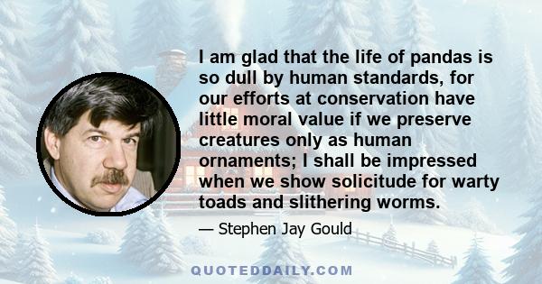 I am glad that the life of pandas is so dull by human standards, for our efforts at conservation have little moral value if we preserve creatures only as human ornaments; I shall be impressed when we show solicitude for 