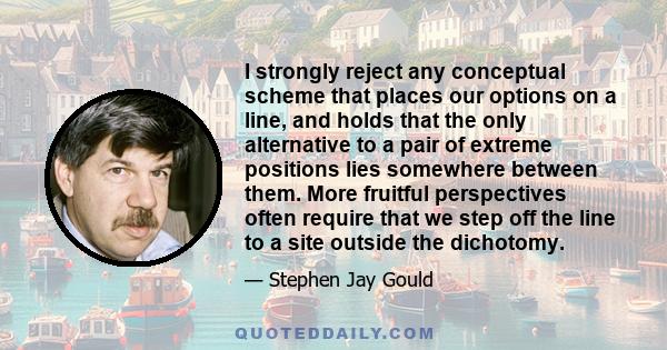 I strongly reject any conceptual scheme that places our options on a line, and holds that the only alternative to a pair of extreme positions lies somewhere between them. More fruitful perspectives often require that we 